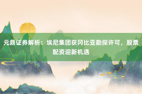 元鼎证券解析:埃尼集团获冈比亚勘探许可,股票配资迎新机遇