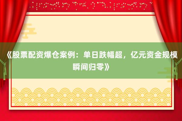 《股票配资爆仓案例：单日跌幅超，亿元资金规模瞬间归零》