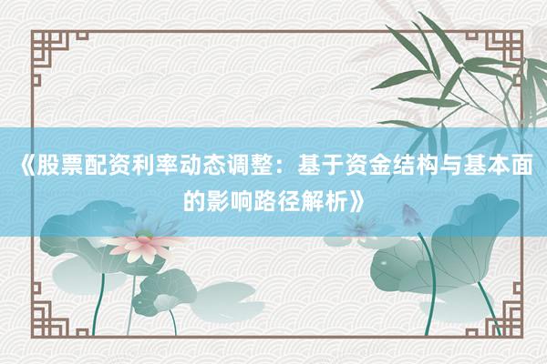 《股票配资利率动态调整：基于资金结构与基本面的影响路径解析》