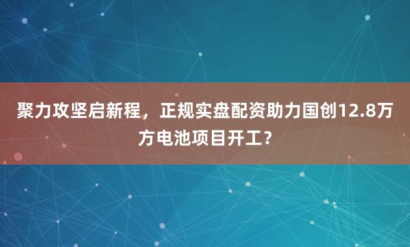 聚力攻坚启新程，正规实盘配资助力国创12.8万方电池项目开工？