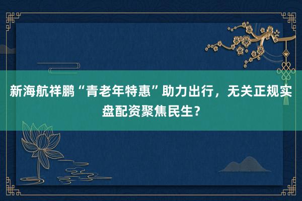新海航祥鹏“青老年特惠”助力出行，无关正规实盘配资聚焦民生？