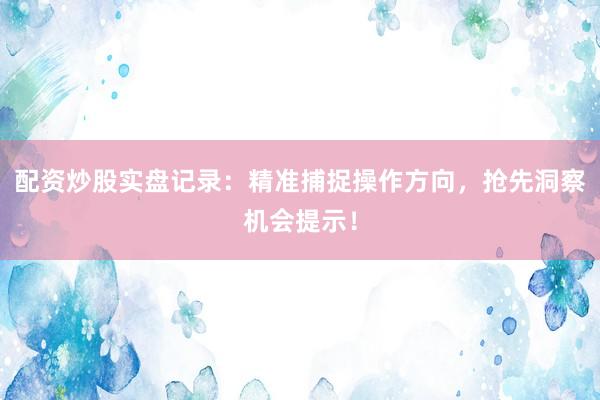 配资炒股实盘记录：精准捕捉操作方向，抢先洞察机会提示！