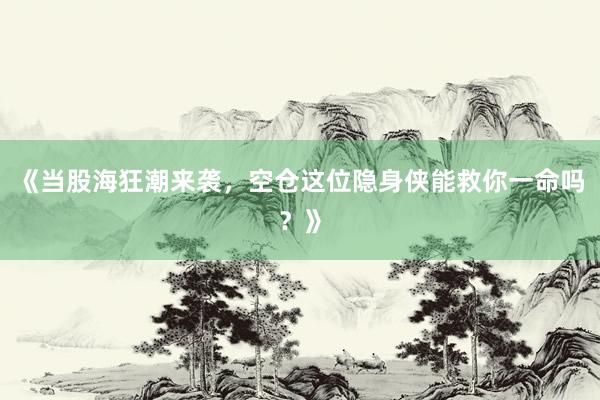 《当股海狂潮来袭，空仓这位隐身侠能救你一命吗？》