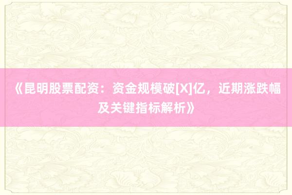 《昆明股票配资：资金规模破[X]亿，近期涨跌幅及关键指标解析》