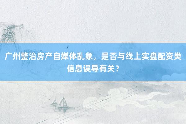 广州整治房产自媒体乱象，是否与线上实盘配资类信息误导有关？