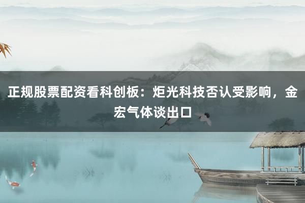 正规股票配资看科创板:炬光科技否认受影响,金宏气体谈出口