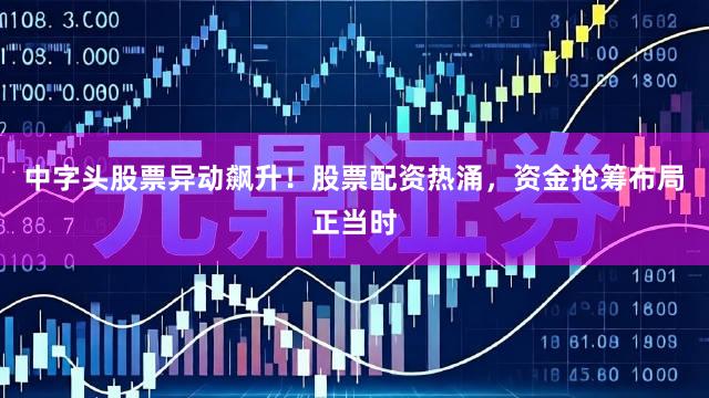 中字头股票异动飙升！股票配资热涌，资金抢筹布局正当时