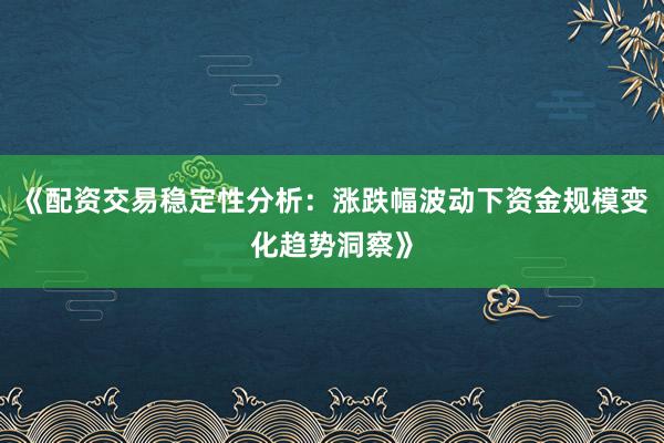 《配资交易稳定性分析：涨跌幅波动下资金规模变化趋势洞察》