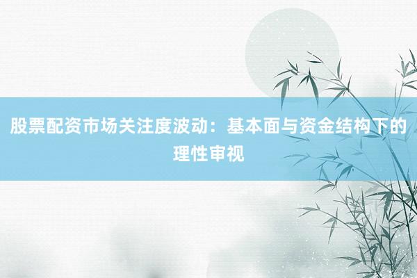 股票配资市场关注度波动：基本面与资金结构下的理性审视