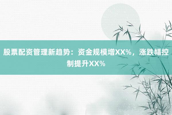 股票配资管理新趋势：资金规模增XX%，涨跌幅控制提升XX%