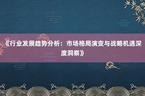 《行业发展趋势分析:市场格局演变与战略机遇深度洞察》