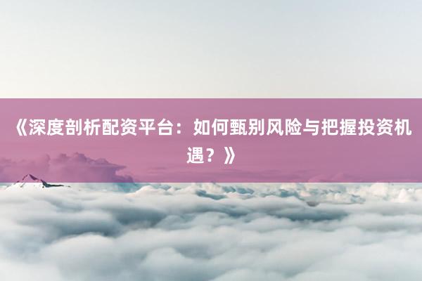 《深度剖析配资平台：如何甄别风险与把握投资机遇？》