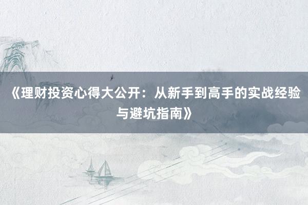 《理财投资心得大公开：从新手到高手的实战经验与避坑指南》