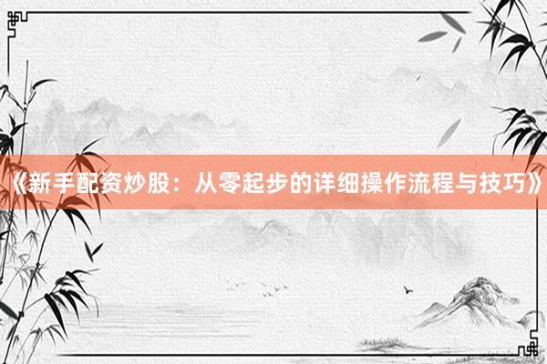 《新手配资炒股：从零起步的详细操作流程与技巧》