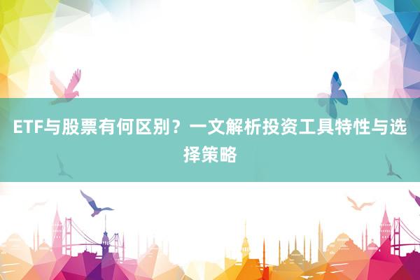 ETF与股票有何区别？一文解析投资工具特性与选择策略