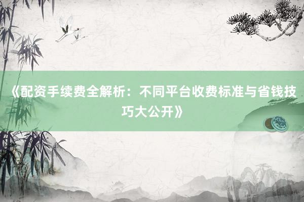 《配资手续费全解析：不同平台收费标准与省钱技巧大公开》