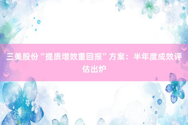 三美股份“提质增效重回报”方案：半年度成效评估出炉