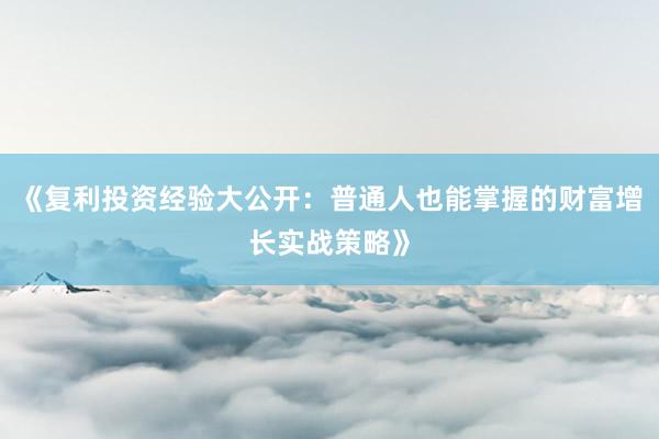 《复利投资经验大公开：普通人也能掌握的财富增长实战策略》