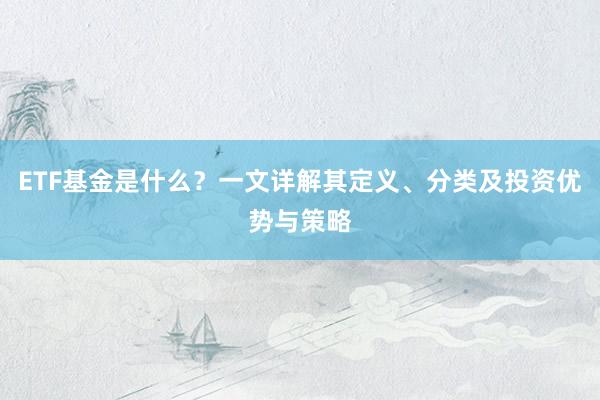 ETF基金是什么？一文详解其定义、分类及投资优势与策略