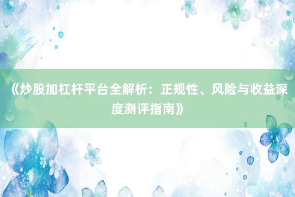 《炒股加杠杆平台全解析：正规性、风险与收益深度测评指南》
