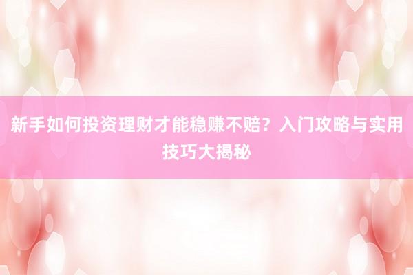 新手如何投资理财才能稳赚不赔？入门攻略与实用技巧大揭秘