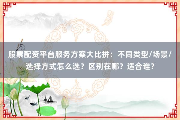 股票配资平台服务方案大比拼：不同类型/场景/选择方式怎么选？区别在哪？适合谁？