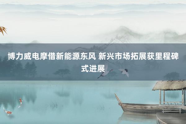 博力威电摩借新能源东风 新兴市场拓展获里程碑式进展