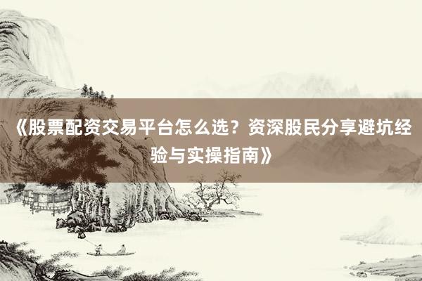 《股票配资交易平台怎么选？资深股民分享避坑经验与实操指南》