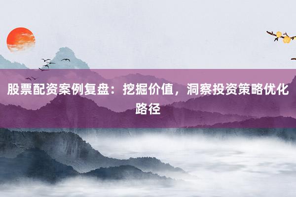 股票配资案例复盘：挖掘价值，洞察投资策略优化路径