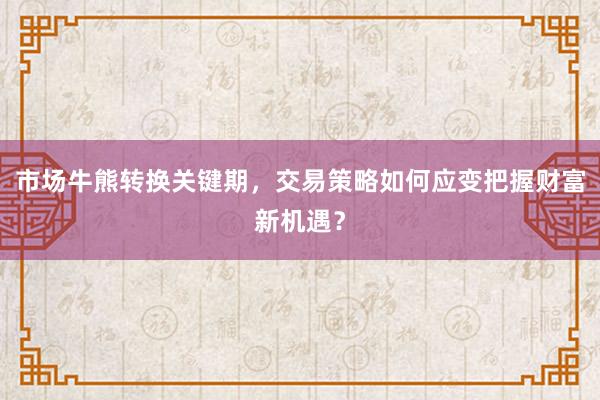 市场牛熊转换关键期，交易策略如何应变把握财富新机遇？