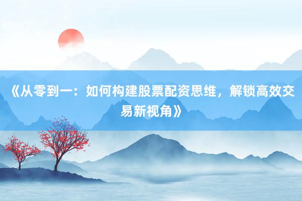 《从零到一：如何构建股票配资思维，解锁高效交易新视角》