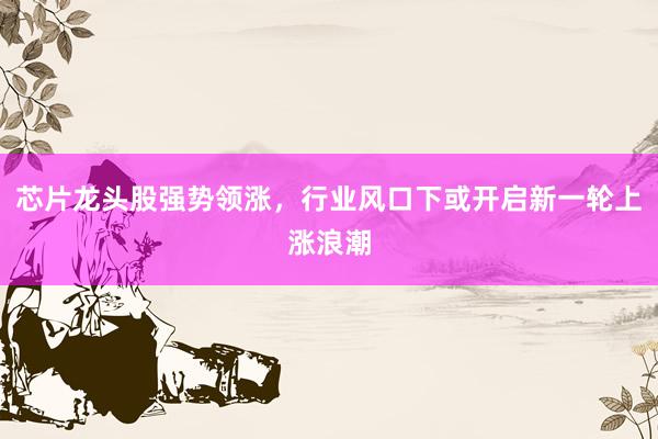芯片龙头股强势领涨，行业风口下或开启新一轮上涨浪潮