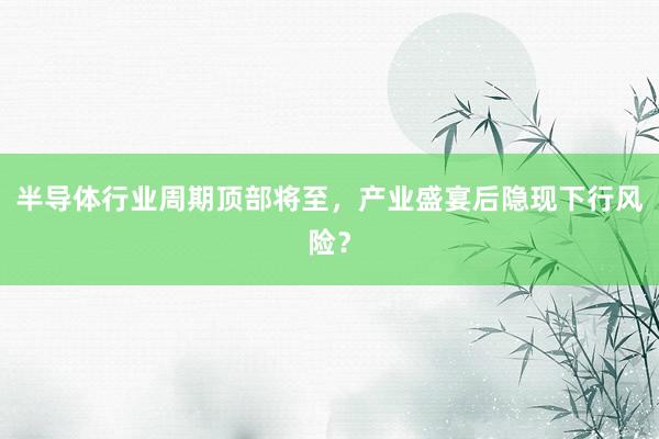 半导体行业周期顶部将至，产业盛宴后隐现下行风险？