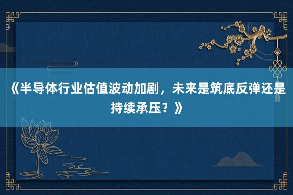《半导体行业估值波动加剧，未来是筑底反弹还是持续承压？》