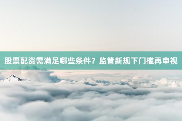 股票配资需满足哪些条件？监管新规下门槛再审视
