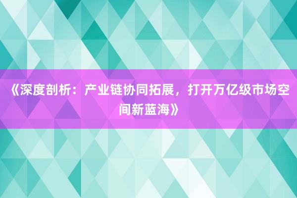 《深度剖析：产业链协同拓展，打开万亿级市场空间新蓝海》