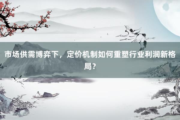 市场供需博弈下，定价机制如何重塑行业利润新格局？