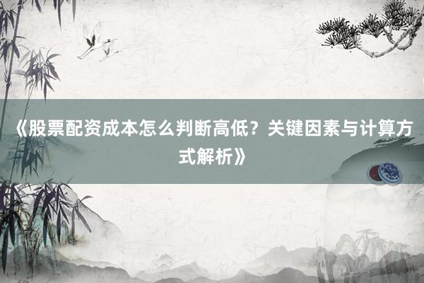 《股票配资成本怎么判断高低？关键因素与计算方式解析》