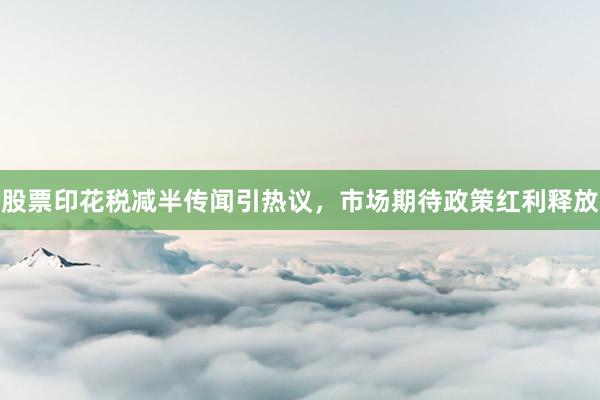股票印花税减半传闻引热议，市场期待政策红利释放