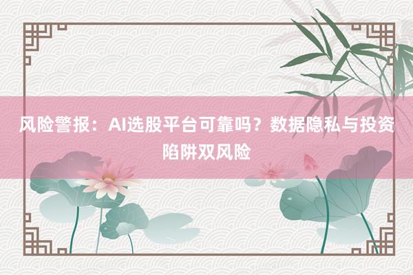 风险警报：AI选股平台可靠吗？数据隐私与投资陷阱双风险