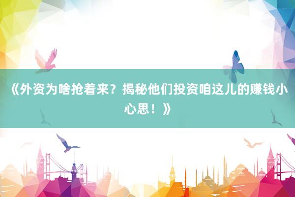 《外资为啥抢着来？揭秘他们投资咱这儿的赚钱小心思！》