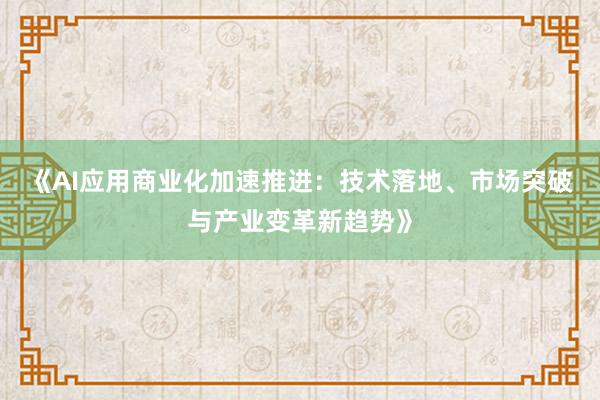 《AI应用商业化加速推进：技术落地、市场突破与产业变革新趋势》