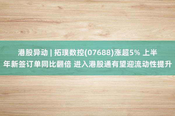 港股异动 | 拓璞数控(07688)涨超5% 上半年新签订单同比翻倍 进入港股通有望迎流动性提升