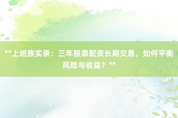 **上班族实录：三年股票配资长期交易，如何平衡风险与收益？**