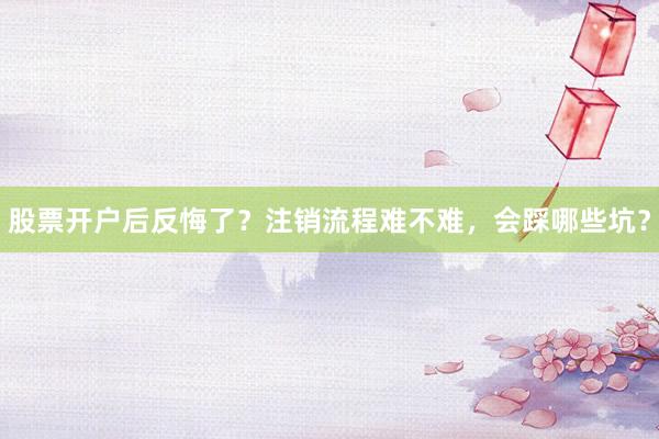 股票开户后反悔了？注销流程难不难，会踩哪些坑？