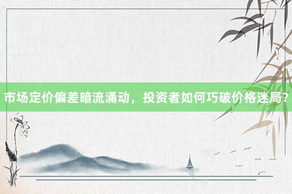 市场定价偏差暗流涌动，投资者如何巧破价格迷局？