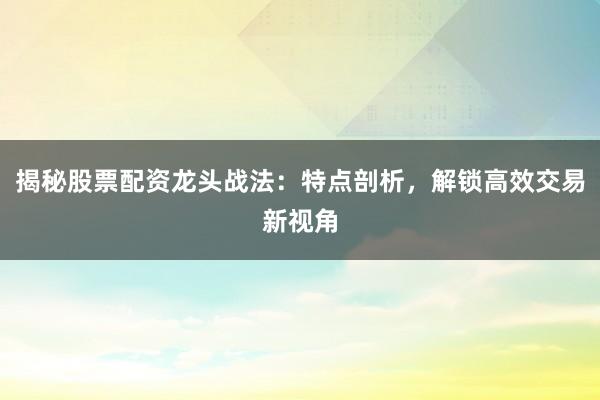 揭秘股票配资龙头战法：特点剖析，解锁高效交易新视角