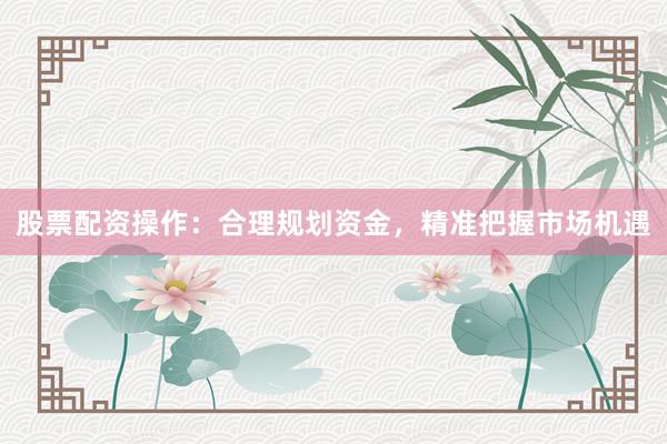 股票配资操作：合理规划资金，精准把握市场机遇