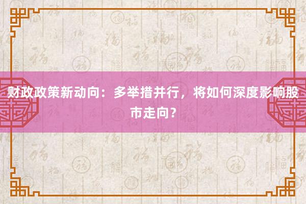 财政政策新动向：多举措并行，将如何深度影响股市走向？