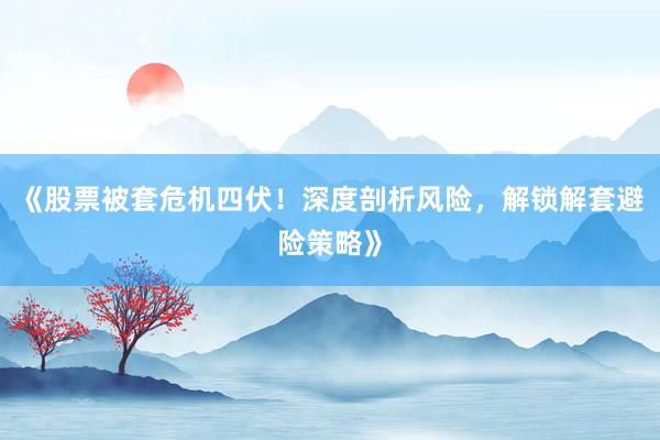 《股票被套危机四伏！深度剖析风险，解锁解套避险策略》